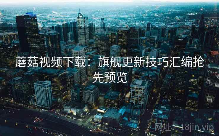 蘑菇视频下载：旗舰更新技巧汇编抢先预览