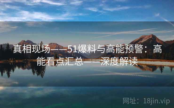 真相现场——51爆料与高能预警：高能看点汇总——深度解读