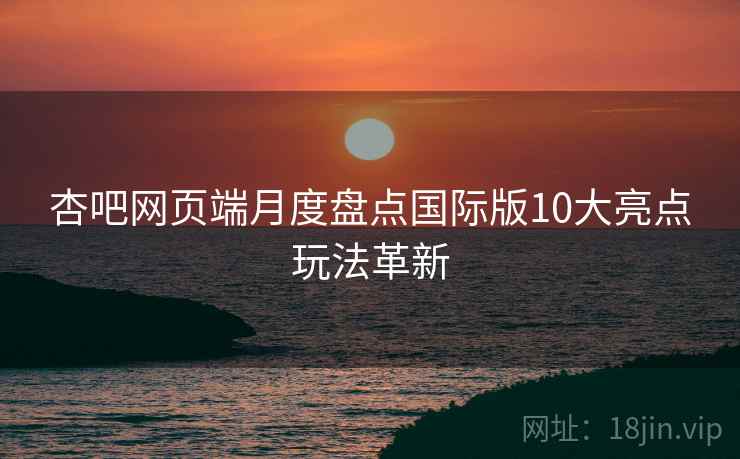 杏吧网页端月度盘点国际版10大亮点玩法革新