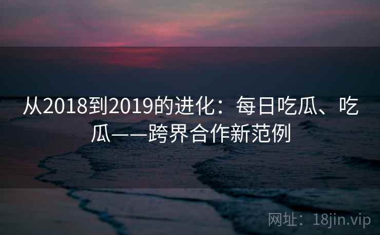 从2018到2019的进化：每日吃瓜、吃瓜——跨界合作新范例