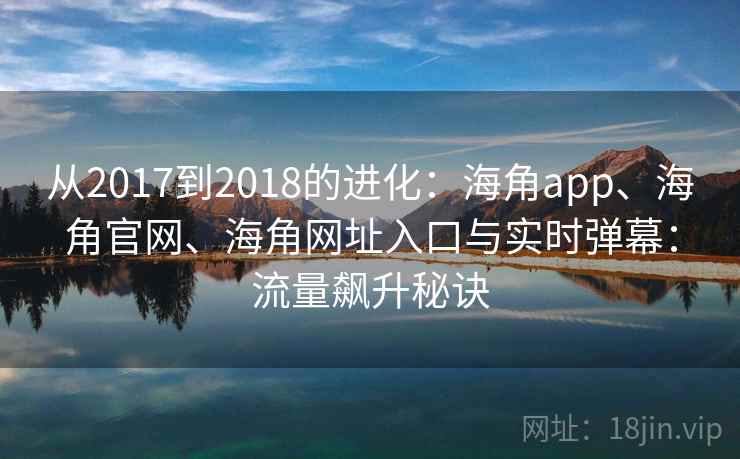 从2017到2018的进化：海角app、海角官网、海角网址入口与实时弹幕：流量飙升秘诀