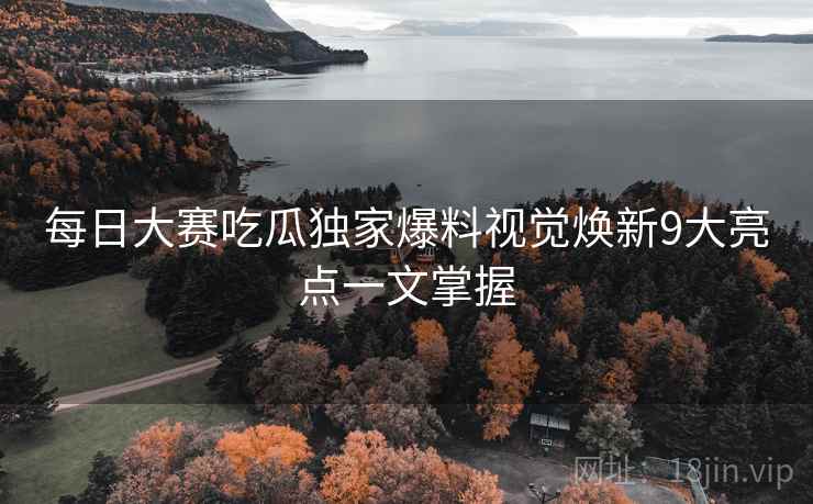 每日大赛吃瓜独家爆料视觉焕新9大亮点一文掌握
