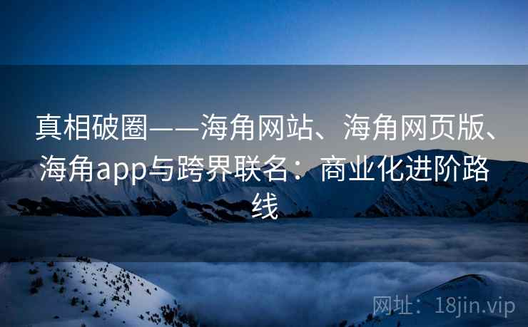 真相破圈——海角网站、海角网页版、海角app与跨界联名：商业化进阶路线
