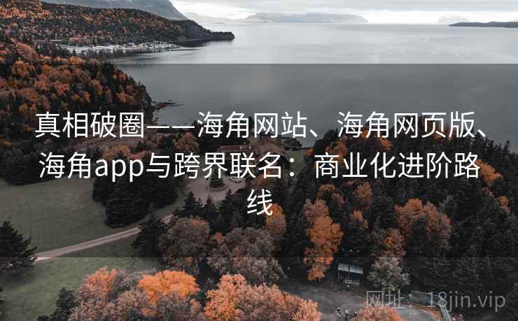 真相破圈——海角网站、海角网页版、海角app与跨界联名：商业化进阶路线
