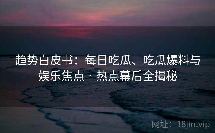 趋势白皮书：每日吃瓜、吃瓜爆料与娱乐焦点 · 热点幕后全揭秘