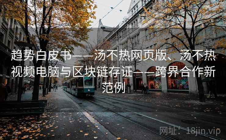 趋势白皮书——汤不热网页版、汤不热视频电脑与区块链存证——跨界合作新范例