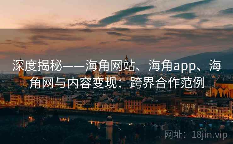 深度揭秘——海角网站、海角app、海角网与内容变现：跨界合作范例