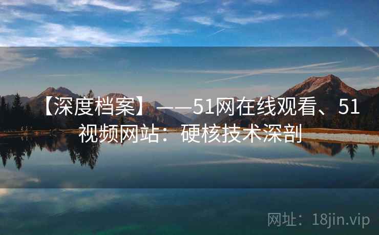 【深度档案】——51网在线观看、51视频网站：硬核技术深剖