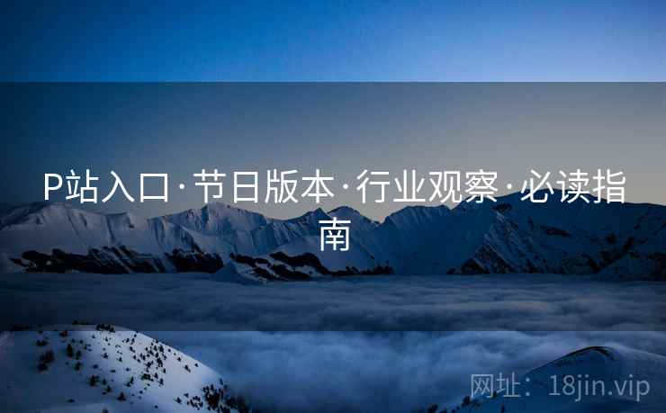 P站入口·节日版本·行业观察·必读指南