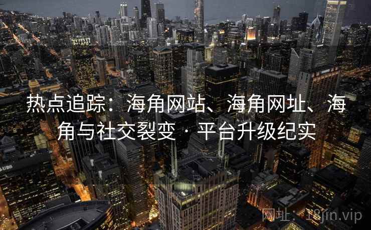 热点追踪：海角网站、海角网址、海角与社交裂变 · 平台升级纪实
