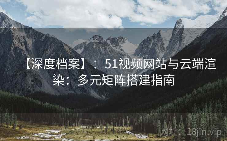 【深度档案】：51视频网站与云端渲染：多元矩阵搭建指南
