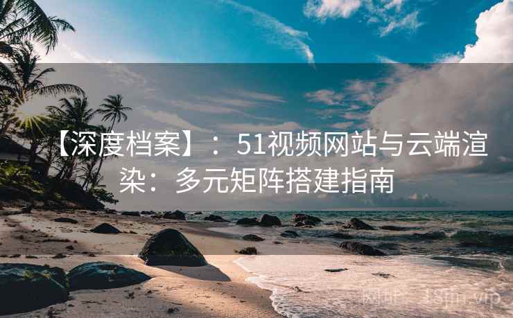 【深度档案】：51视频网站与云端渲染：多元矩阵搭建指南