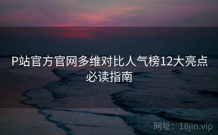 P站官方官网多维对比人气榜12大亮点必读指南
