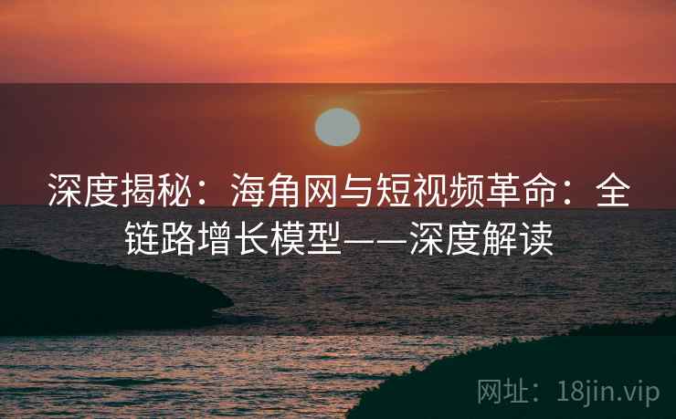 深度揭秘：海角网与短视频革命：全链路增长模型——深度解读